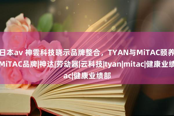 日本av 神雲科技晓示品牌整合，TYAN与MiTAC颐养为MiTAC品牌|神达|劳动器|云科技|tyan|mitac|健康业绩部