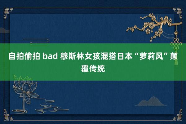 自拍偷拍 bad 穆斯林女孩混搭日本“萝莉风”颠覆传统