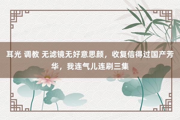 耳光 调教 无滤镜无好意思颜，收复信得过国产芳华，我连气儿连刷三集