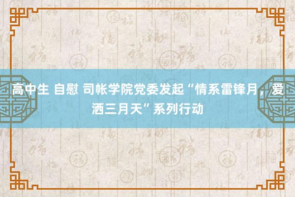 高中生 自慰 司帐学院党委发起“情系雷锋月，爱洒三月天”系列行动