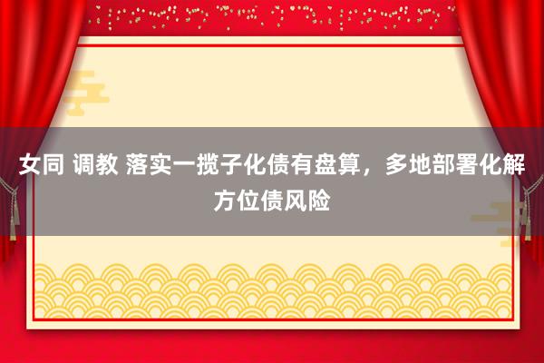 女同 调教 落实一揽子化债有盘算，多地部署化解方位债风险