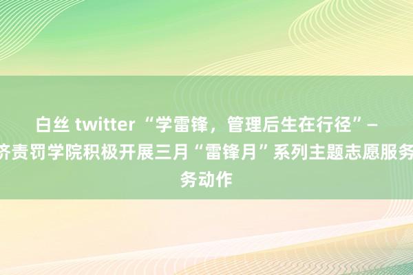 白丝 twitter “学雷锋，管理后生在行径”——经济责罚学院积极开展三月“雷锋月”系列主题志愿服务动作