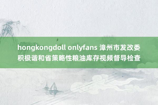 hongkongdoll onlyfans 漳州市发改委积极谐和省策略性粮油库存视频督导检查