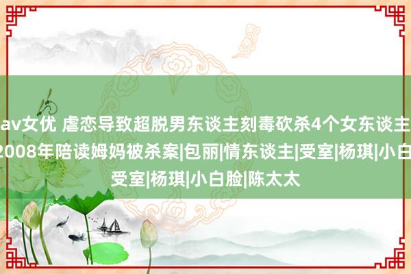 av女优 虐恋导致超脱男东谈主刻毒砍杀4个女东谈主数百刀：2008年陪读姆妈被杀案|包丽|情东谈主|受室|杨琪|小白脸|陈太太