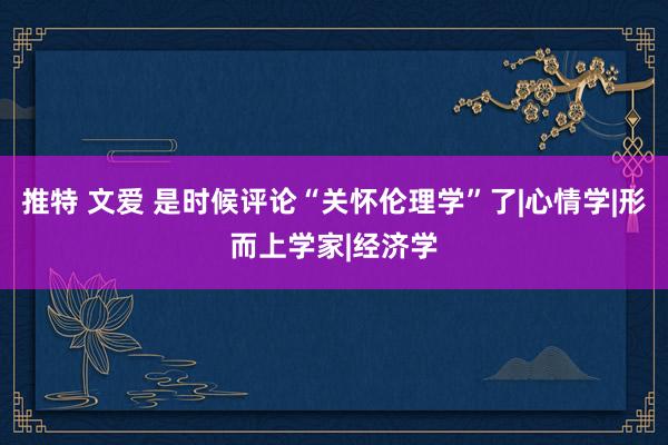 推特 文爱 是时候评论“关怀伦理学”了|心情学|形而上学家|经济学