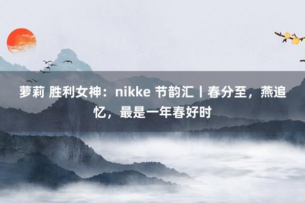 萝莉 胜利女神：nikke 节韵汇丨春分至，燕追忆，最是一年春好时