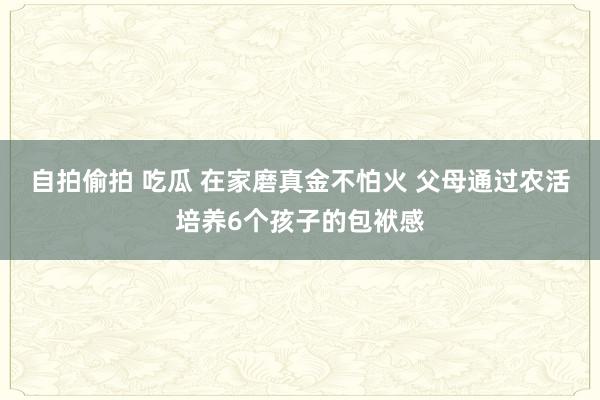 自拍偷拍 吃瓜 在家磨真金不怕火 父母通过农活培养6个孩子的包袱感