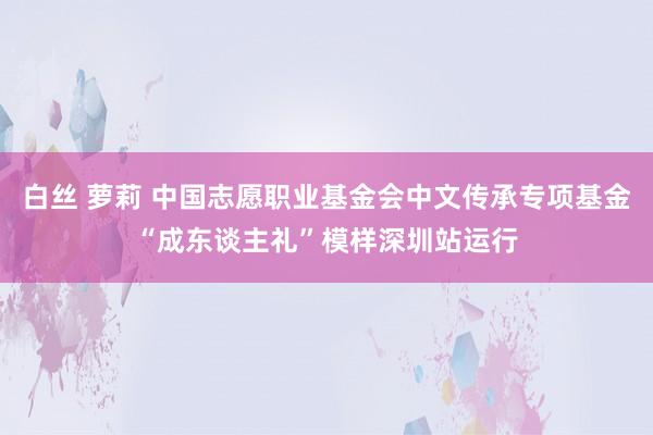 白丝 萝莉 中国志愿职业基金会中文传承专项基金“成东谈主礼”模样深圳站运行