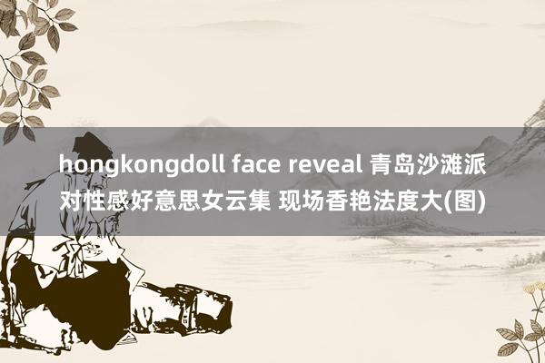 hongkongdoll face reveal 青岛沙滩派对性感好意思女云集 现场香艳法度大(图)