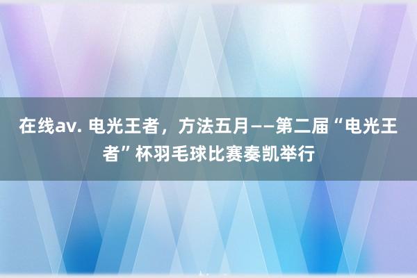 在线av. 电光王者，方法五月——第二届“电光王者”杯羽毛球比赛奏凯举行