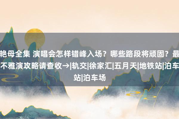 艳母全集 演唱会怎样错峰入场？哪些路段将顽固？最新不雅演攻略请查收→|轨交|徐家汇|五月天|地铁站|泊车场