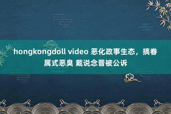 hongkongdoll video 恶化政事生态，搞眷属式恶臭 戴说念晋被公诉