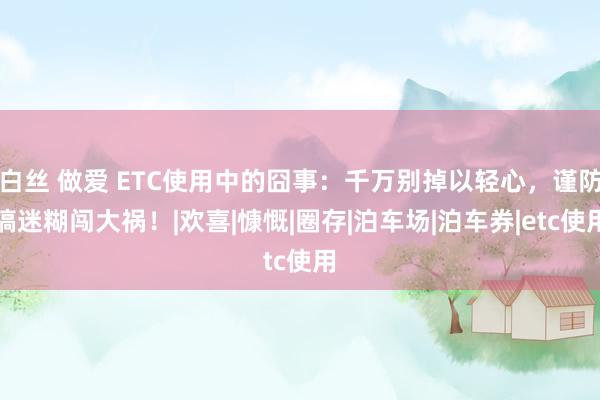 白丝 做爱 ETC使用中的囧事：千万别掉以轻心，谨防搞迷糊闯大祸！|欢喜|慷慨|圈存|泊车场|泊车券|etc使用