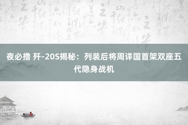 夜必撸 歼-20S揭秘：列装后将周详国首架双座五代隐身战机