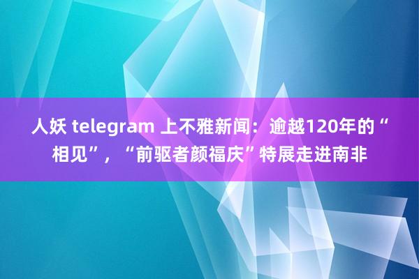 人妖 telegram 上不雅新闻：逾越120年的“相见”，“前驱者颜福庆”特展走进南非