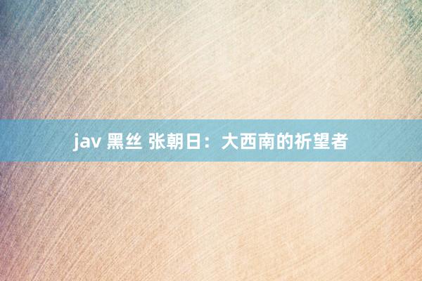 jav 黑丝 张朝日：大西南的祈望者