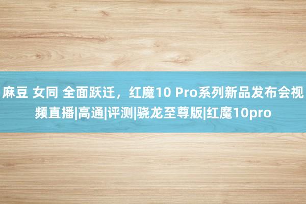 麻豆 女同 全面跃迁，红魔10 Pro系列新品发布会视频直播|高通|评测|骁龙至尊版|红魔10pro