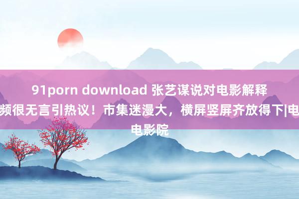 91porn download 张艺谋说对电影解释短视频很无言引热议！市集迷漫大，横屏竖屏齐放得下|电影院