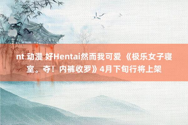 nt 动漫 好Hentai然而我可爱 《极乐女子寝室。夺！内裤收罗》4月下旬行将上架