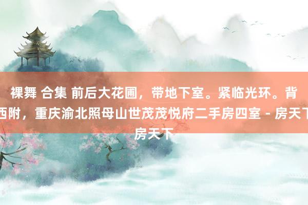 裸舞 合集 前后大花圃，带地下室。紧临光环。背西附，重庆渝北照母山世茂茂悦府二手房四室 - 房天下