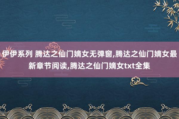 伊伊系列 腾达之仙门嫡女无弹窗，腾达之仙门嫡女最新章节阅读，腾达之仙门嫡女txt全集