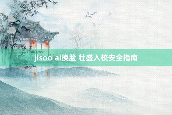 jisoo ai换脸 壮盛入校安全指南