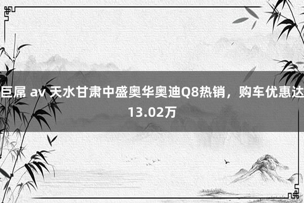 巨屌 av 天水甘肃中盛奥华奥迪Q8热销，购车优惠达13.02万