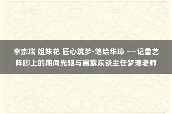 李宗瑞 姐妹花 匠心筑梦·笔绘华璋 ——记鲁艺阵脚上的期间先驱与暴露东谈主任梦璋老师