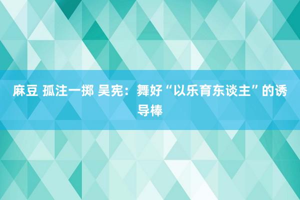 麻豆 孤注一掷 吴宪：舞好“以乐育东谈主”的诱导棒