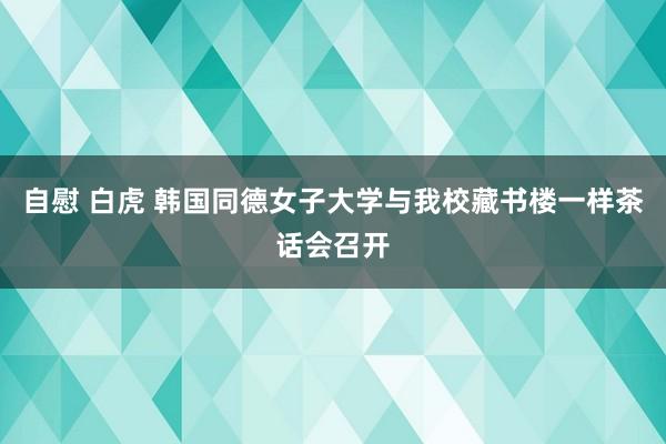 自慰 白虎 韩国同德女子大学与我校藏书楼一样茶话会召开