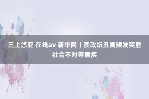 三上悠亚 在线av 新华网丨澳政坛丑闻频发突显社会不对等痼疾