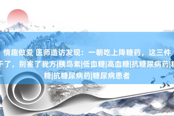 情趣做爱 医师造访发现：一朝吃上降糖药，这三件事就不要干了，别害了我方|胰岛素|低血糖|高血糖|抗糖尿病药|糖尿病患者