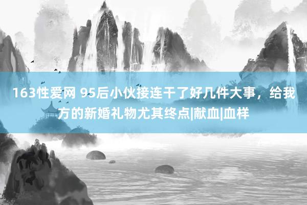 163性爱网 95后小伙接连干了好几件大事，给我方的新婚礼物尤其终点|献血|血样