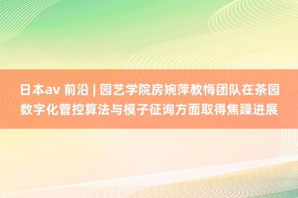 日本av 前沿 | 园艺学院房婉萍教悔团队在茶园数字化管控算法与模子征询方面取得焦躁进展