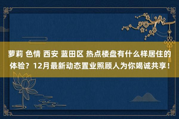 萝莉 色情 西安 蓝田区 热点楼盘有什么样居住的体验？12月最新动态置业照顾人为你竭诚共享！