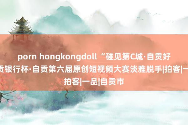 porn hongkongdoll “碰见第C城·自贡好CITY”自贡银行杯·自贡第六届原创短视频大赛淡雅脱手|拍客|一品|自贡市